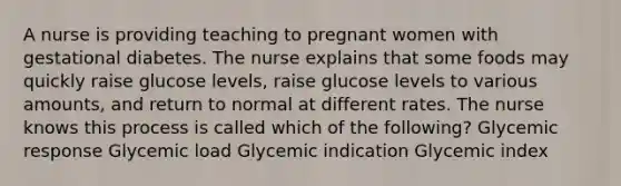 A nurse is providing teaching to pregnant women with gestational diabetes. The nurse explains that some foods may quickly raise glucose levels, raise glucose levels to various amounts, and return to normal at different rates. The nurse knows this process is called which of the following? Glycemic response Glycemic load Glycemic indication Glycemic index