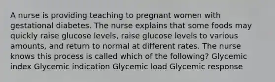 A nurse is providing teaching to pregnant women with gestational diabetes. The nurse explains that some foods may quickly raise glucose levels, raise glucose levels to various amounts, and return to normal at different rates. The nurse knows this process is called which of the following? Glycemic index Glycemic indication Glycemic load Glycemic response