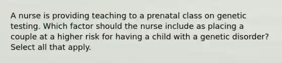 A nurse is providing teaching to a prenatal class on genetic testing. Which factor should the nurse include as placing a couple at a higher risk for having a child with a genetic disorder? Select all that apply.