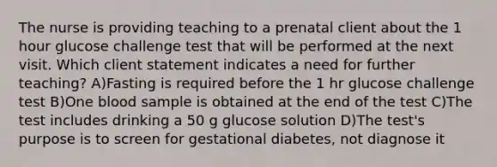 The nurse is providing teaching to a prenatal client about the 1 hour glucose challenge test that will be performed at the next visit. Which client statement indicates a need for further teaching? A)Fasting is required before the 1 hr glucose challenge test B)One blood sample is obtained at the end of the test C)The test includes drinking a 50 g glucose solution D)The test's purpose is to screen for gestational diabetes, not diagnose it