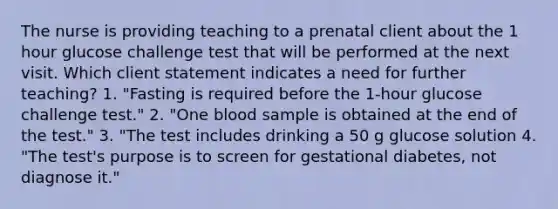 The nurse is providing teaching to a prenatal client about the 1 hour glucose challenge test that will be performed at the next visit. Which client statement indicates a need for further teaching? 1. "Fasting is required before the 1-hour glucose challenge test." 2. "One blood sample is obtained at the end of the test." 3. "The test includes drinking a 50 g glucose solution 4. "The test's purpose is to screen for gestational diabetes, not diagnose it."