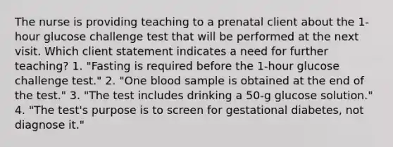 The nurse is providing teaching to a prenatal client about the 1-hour glucose challenge test that will be performed at the next visit. Which client statement indicates a need for further teaching? 1. "Fasting is required before the 1-hour glucose challenge test." 2. "One blood sample is obtained at the end of the test." 3. "The test includes drinking a 50-g glucose solution." 4. "The test's purpose is to screen for gestational diabetes, not diagnose it."