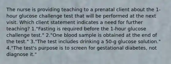 The nurse is providing teaching to a prenatal client about the 1-hour glucose challenge test that will be performed at the next visit. Which client statement indicates a need for further teaching? 1."Fasting is required before the 1-hour glucose challenge test." 2."One blood sample is obtained at the end of the test." 3."The test includes drinking a 50-g glucose solution." 4."The test's purpose is to screen for gestational diabetes, not diagnose it."