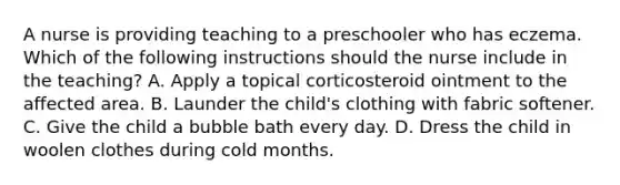 A nurse is providing teaching to a preschooler who has eczema. Which of the following instructions should the nurse include in the teaching? A. Apply a topical corticosteroid ointment to the affected area. B. Launder the child's clothing with fabric softener. C. Give the child a bubble bath every day. D. Dress the child in woolen clothes during cold months.