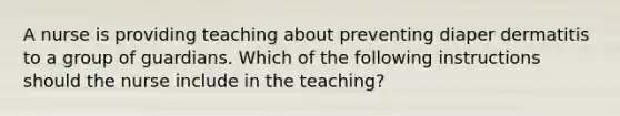 A nurse is providing teaching about preventing diaper dermatitis to a group of guardians. Which of the following instructions should the nurse include in the teaching?