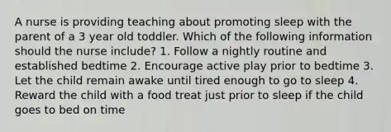 A nurse is providing teaching about promoting sleep with the parent of a 3 year old toddler. Which of the following information should the nurse include? 1. Follow a nightly routine and established bedtime 2. Encourage active play prior to bedtime 3. Let the child remain awake until tired enough to go to sleep 4. Reward the child with a food treat just prior to sleep if the child goes to bed on time