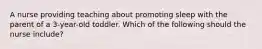 A nurse providing teaching about promoting sleep with the parent of a 3-year-old toddler. Which of the following should the nurse include?