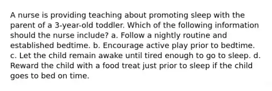 A nurse is providing teaching about promoting sleep with the parent of a 3-year-old toddler. Which of the following information should the nurse include? a. Follow a nightly routine and established bedtime. b. Encourage active play prior to bedtime. c. Let the child remain awake until tired enough to go to sleep. d. Reward the child with a food treat just prior to sleep if the child goes to bed on time.