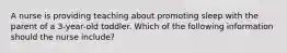 A nurse is providing teaching about promoting sleep with the parent of a 3-year-old toddler. Which of the following information should the nurse include?