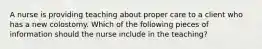 A nurse is providing teaching about proper care to a client who has a new colostomy. Which of the following pieces of information should the nurse include in the teaching?