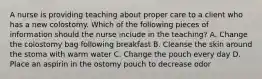 A nurse is providing teaching about proper care to a client who has a new colostomy. Which of the following pieces of information should the nurse include in the teaching? A. Change the colostomy bag following breakfast B. Cleanse the skin around the stoma with warm water C. Change the pouch every day D. Place an aspirin in the ostomy pouch to decrease odor