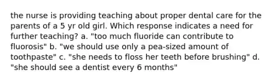 the nurse is providing teaching about proper dental care for the parents of a 5 yr old girl. Which response indicates a need for further teaching? a. "too much fluoride can contribute to fluorosis" b. "we should use only a pea-sized amount of toothpaste" c. "she needs to floss her teeth before brushing" d. "she should see a dentist every 6 months"