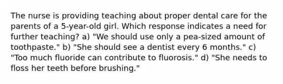 The nurse is providing teaching about proper dental care for the parents of a 5-year-old girl. Which response indicates a need for further teaching? a) "We should use only a pea-sized amount of toothpaste." b) "She should see a dentist every 6 months." c) "Too much fluoride can contribute to fluorosis." d) "She needs to floss her teeth before brushing."