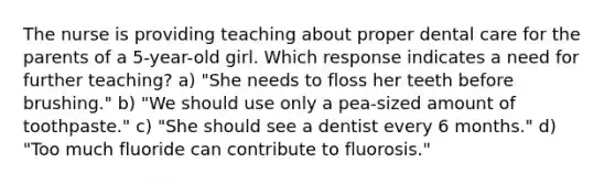 The nurse is providing teaching about proper dental care for the parents of a 5-year-old girl. Which response indicates a need for further teaching? a) "She needs to floss her teeth before brushing." b) "We should use only a pea-sized amount of toothpaste." c) "She should see a dentist every 6 months." d) "Too much fluoride can contribute to fluorosis."