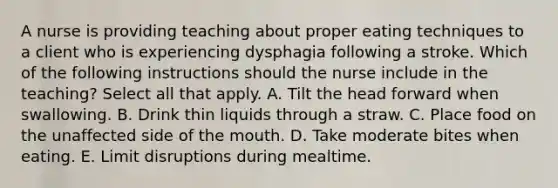 A nurse is providing teaching about proper eating techniques to a client who is experiencing dysphagia following a stroke. Which of the following instructions should the nurse include in the teaching? Select all that apply. A. Tilt the head forward when swallowing. B. Drink thin liquids through a straw. C. Place food on the unaffected side of the mouth. D. Take moderate bites when eating. E. Limit disruptions during mealtime.