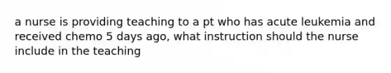 a nurse is providing teaching to a pt who has acute leukemia and received chemo 5 days ago, what instruction should the nurse include in the teaching