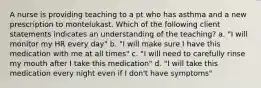 A nurse is providing teaching to a pt who has asthma and a new prescription to montelukast. Which of the following client statements indicates an understanding of the teaching? a. "I will monitor my HR every day" b. "I will make sure I have this medication with me at all times" c. "I will need to carefully rinse my mouth after I take this medication" d. "I will take this medication every night even if I don't have symptoms"