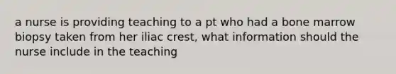 a nurse is providing teaching to a pt who had a bone marrow biopsy taken from her iliac crest, what information should the nurse include in the teaching