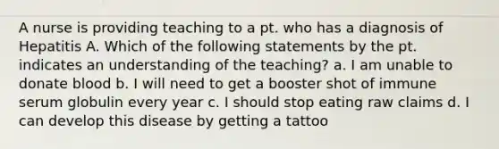 A nurse is providing teaching to a pt. who has a diagnosis of Hepatitis A. Which of the following statements by the pt. indicates an understanding of the teaching? a. I am unable to donate blood b. I will need to get a booster shot of immune serum globulin every year c. I should stop eating raw claims d. I can develop this disease by getting a tattoo