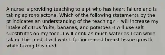 A nurse is providing teaching to a pt who has heart failure and is taking spironolactone. Which of the following statements by the pt indicates an understanding of the teaching? -I will increase my intake of citrus fruits, bananas, and potatoes -I will use salt substitutes on my food -I will drink as much water as I can while taking this med -I will watch for increased breast tissue growth while taking this med