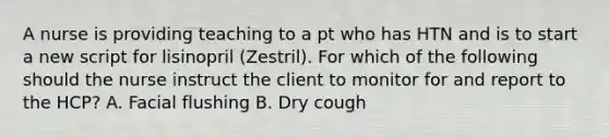 A nurse is providing teaching to a pt who has HTN and is to start a new script for lisinopril (Zestril). For which of the following should the nurse instruct the client to monitor for and report to the HCP? A. Facial flushing B. Dry cough