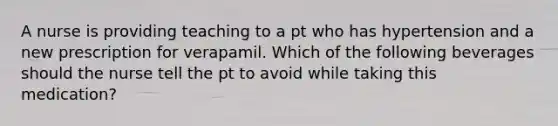 A nurse is providing teaching to a pt who has hypertension and a new prescription for verapamil. Which of the following beverages should the nurse tell the pt to avoid while taking this medication?