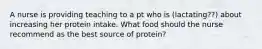 A nurse is providing teaching to a pt who is (lactating??) about increasing her protein intake. What food should the nurse recommend as the best source of protein?