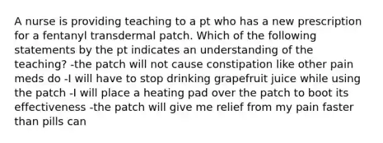 A nurse is providing teaching to a pt who has a new prescription for a fentanyl transdermal patch. Which of the following statements by the pt indicates an understanding of the teaching? -the patch will not cause constipation like other pain meds do -I will have to stop drinking grapefruit juice while using the patch -I will place a heating pad over the patch to boot its effectiveness -the patch will give me relief from my pain faster than pills can