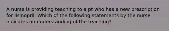 A nurse is providing teaching to a pt who has a new prescription for lisinopril. Which of the following statements by the nurse indicates an understanding of the teaching?