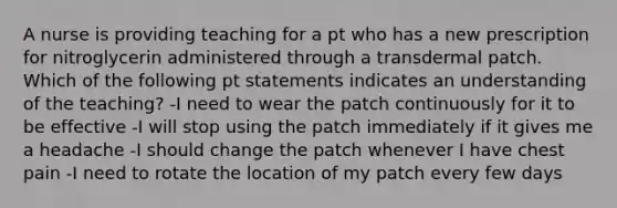 A nurse is providing teaching for a pt who has a new prescription for nitroglycerin administered through a transdermal patch. Which of the following pt statements indicates an understanding of the teaching? -I need to wear the patch continuously for it to be effective -I will stop using the patch immediately if it gives me a headache -I should change the patch whenever I have chest pain -I need to rotate the location of my patch every few days