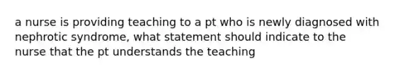 a nurse is providing teaching to a pt who is newly diagnosed with nephrotic syndrome, what statement should indicate to the nurse that the pt understands the teaching