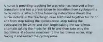 A nurse is providing teaching for a pt who has received a liver transplant and has a prescription to transition from cyclosporine to tacrolimus. Which of the following instructions should the nurse include in the teaching? -take both med together for 72 hr and then stop taking the cyclosporine -stop taking the cyclosporine for 24 hr and then begin taking the tacrolimus -alternate taking the meds for 48 hr and then take only the tacrolimus -if adverse reactions to the tacrolimus occur, stop taking it and restart the cyclosporine