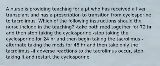 A nurse is providing teaching for a pt who has received a liver transplant and has a prescription to transition from cyclosporine to tacrolimus. Which of the following instructions should the nurse include in the teaching? -take both med together for 72 hr and then stop taking the cyclosporine -stop taking the cyclosporine for 24 hr and then begin taking the tacrolimus -alternate taking the meds for 48 hr and then take only the tacrolimus -if adverse reactions to the tacrolimus occur, stop taking it and restart the cyclosporine