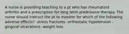 A nurse is providing teaching to a pt who has rheumatoid arthritis and a prescription for long term prednisone therapy. The nurse should instruct the pt to monitor for which of the following adverse effects? -stress fractures -orthostatic hypotension -gingival ulcerations -weight loss