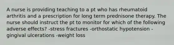 A nurse is providing teaching to a pt who has rheumatoid arthritis and a prescription for long term prednisone therapy. The nurse should instruct the pt to monitor for which of the following adverse effects? -stress fractures -orthostatic hypotension -gingival ulcerations -weight loss