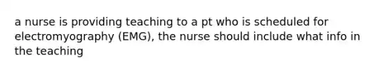 a nurse is providing teaching to a pt who is scheduled for electromyography (EMG), the nurse should include what info in the teaching