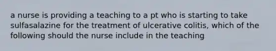 a nurse is providing a teaching to a pt who is starting to take sulfasalazine for the treatment of ulcerative colitis, which of the following should the nurse include in the teaching