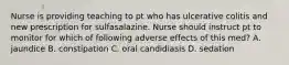 Nurse is providing teaching to pt who has ulcerative colitis and new prescription for sulfasalazine. Nurse should instruct pt to monitor for which of following adverse effects of this med? A. jaundice B. constipation C. oral candidiasis D. sedation