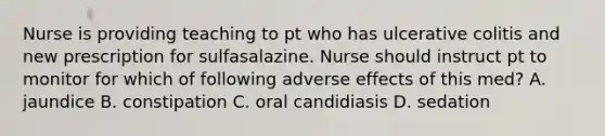 Nurse is providing teaching to pt who has ulcerative colitis and new prescription for sulfasalazine. Nurse should instruct pt to monitor for which of following adverse effects of this med? A. jaundice B. constipation C. oral candidiasis D. sedation