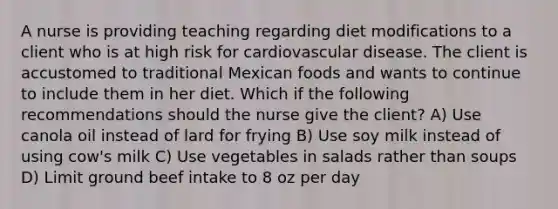 A nurse is providing teaching regarding diet modifications to a client who is at high risk for cardiovascular disease. The client is accustomed to traditional Mexican foods and wants to continue to include them in her diet. Which if the following recommendations should the nurse give the client? A) Use canola oil instead of lard for frying B) Use soy milk instead of using cow's milk C) Use vegetables in salads rather than soups D) Limit ground beef intake to 8 oz per day