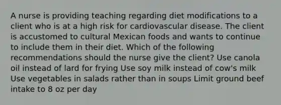 A nurse is providing teaching regarding diet modifications to a client who is at a high risk for cardiovascular disease. The client is accustomed to cultural Mexican foods and wants to continue to include them in their diet. Which of the following recommendations should the nurse give the client? Use canola oil instead of lard for frying Use soy milk instead of cow's milk Use vegetables in salads rather than in soups Limit ground beef intake to 8 oz per day