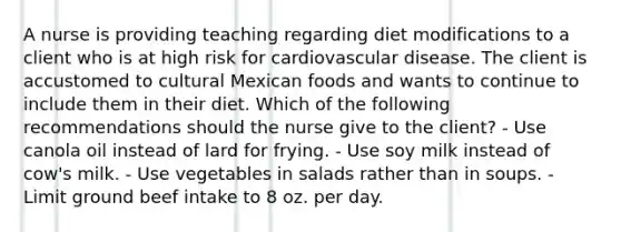 A nurse is providing teaching regarding diet modifications to a client who is at high risk for cardiovascular disease. The client is accustomed to cultural Mexican foods and wants to continue to include them in their diet. Which of the following recommendations should the nurse give to the client? - Use canola oil instead of lard for frying. - Use soy milk instead of cow's milk. - Use vegetables in salads rather than in soups. - Limit ground beef intake to 8 oz. per day.