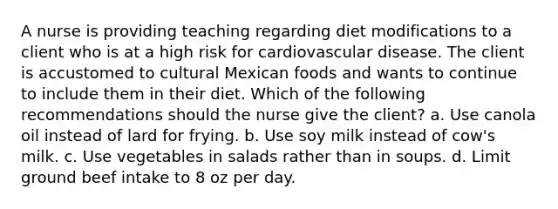 A nurse is providing teaching regarding diet modifications to a client who is at a high risk for cardiovascular disease. The client is accustomed to cultural Mexican foods and wants to continue to include them in their diet. Which of the following recommendations should the nurse give the client? a. Use canola oil instead of lard for frying. b. Use soy milk instead of cow's milk. c. Use vegetables in salads rather than in soups. d. Limit ground beef intake to 8 oz per day.