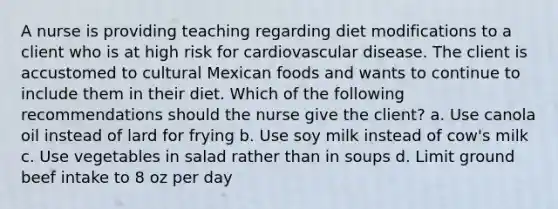 A nurse is providing teaching regarding diet modifications to a client who is at high risk for cardiovascular disease. The client is accustomed to cultural Mexican foods and wants to continue to include them in their diet. Which of the following recommendations should the nurse give the client? a. Use canola oil instead of lard for frying b. Use soy milk instead of cow's milk c. Use vegetables in salad rather than in soups d. Limit ground beef intake to 8 oz per day