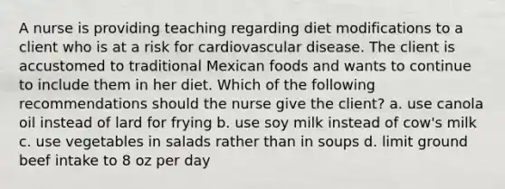 A nurse is providing teaching regarding diet modifications to a client who is at a risk for cardiovascular disease. The client is accustomed to traditional Mexican foods and wants to continue to include them in her diet. Which of the following recommendations should the nurse give the client? a. use canola oil instead of lard for frying b. use soy milk instead of cow's milk c. use vegetables in salads rather than in soups d. limit ground beef intake to 8 oz per day