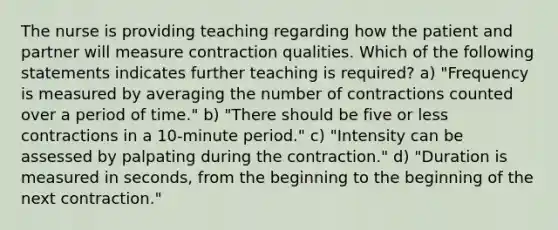 The nurse is providing teaching regarding how the patient and partner will measure contraction qualities. Which of the following statements indicates further teaching is required? a) "Frequency is measured by averaging the number of contractions counted over a period of time." b) "There should be five or less contractions in a 10-minute period." c) "Intensity can be assessed by palpating during the contraction." d) "Duration is measured in seconds, from the beginning to the beginning of the next contraction."