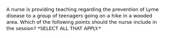 A nurse is providing teaching regarding the prevention of Lyme disease to a group of teenagers going on a hike in a wooded area. Which of the following points should the nurse include in the session? *SELECT ALL THAT APPLY.*