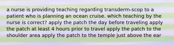 a nurse is providing teaching regarding transderm-scop to a patient who is planning an ocean cruise. which teaching by the nurse is correct? apply the patch the day before traveling apply the patch at least 4 hours prior to travel apply the patch to the shoulder area apply the patch to the temple just above the ear