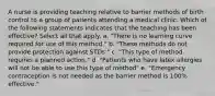 A nurse is providing teaching relative to barrier methods of birth control to a group of patients attending a medical clinic. Which of the following statements indicates that the teaching has been effective? Select all that apply. a. "There is no learning curve required for use of this method." b. "These methods do not provide protection against STDs." c. "This type of method requires a planned action." d. "Patients who have latex allergies will not be able to use this type of method" e. "Emergency contraception is not needed as the barrier method is 100% effective."