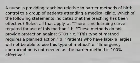 A nurse is providing teaching relative to barrier methods of birth control to a group of patients attending a medical clinic. Which of the following statements indicates that the teaching has been effective? Select all that apply. a. "There is no learning curve required for use of this method." b. "These methods do not provide protection against STDs." c. "This type of method requires a planned action." d. "Patients who have latex allergies will not be able to use this type of method" e. "Emergency contraception is not needed as the barrier method is 100% effective."